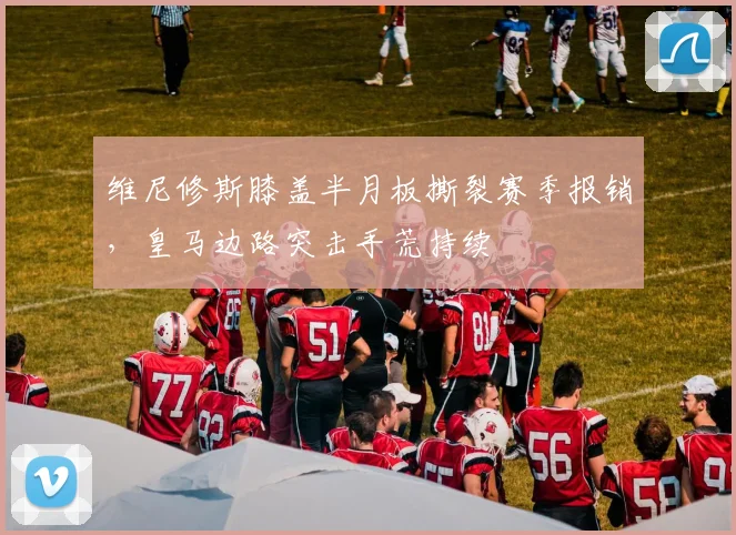 维尼修斯膝盖半月板撕裂赛季报销，皇马边路突击手荒持续