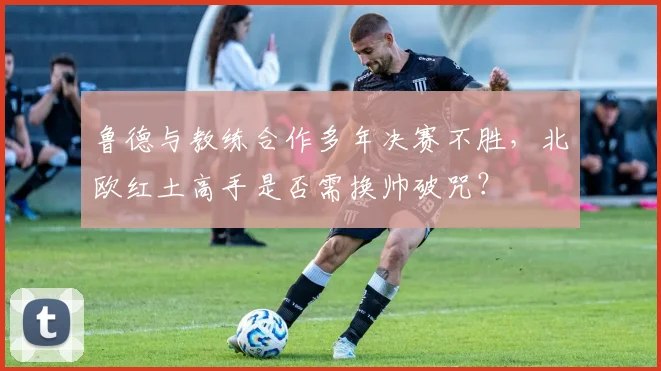 鲁德与教练合作多年决赛不胜，北欧红土高手是否需换帅破咒？
