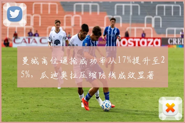 曼城高位逼抢成功率从17%提升至25%，瓜迪奥拉压缩防线成效显著