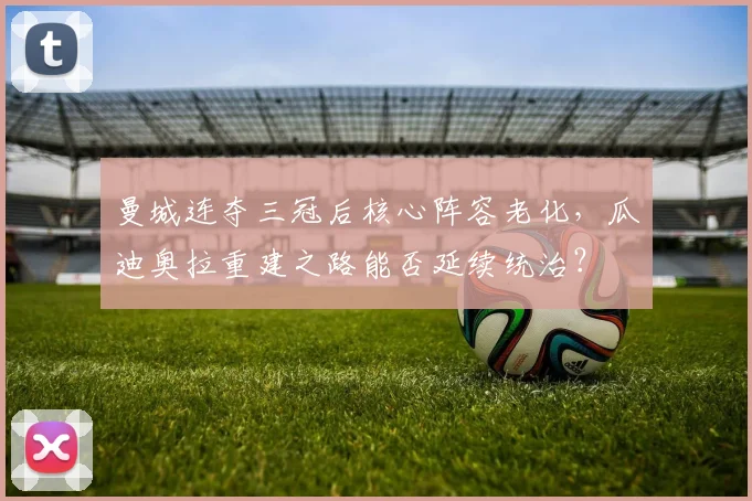 曼城连夺三冠后核心阵容老化，瓜迪奥拉重建之路能否延续统治？
