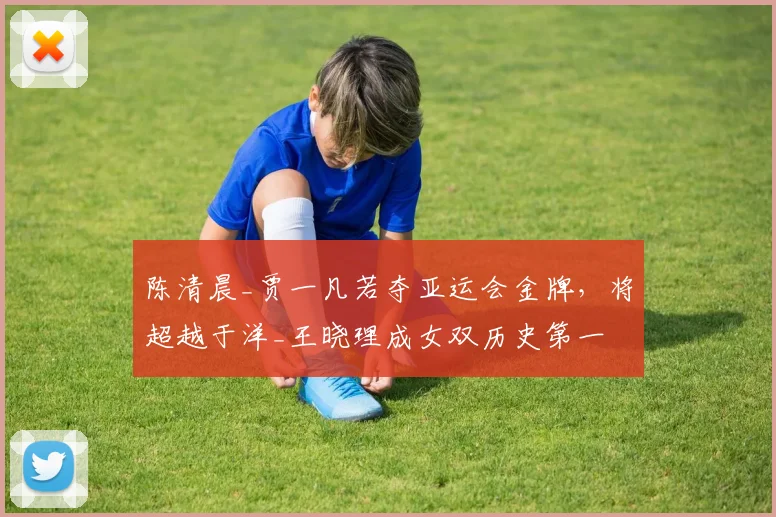陈清晨_贾一凡若夺亚运会金牌，将超越于洋_王晓理成女双历史第一