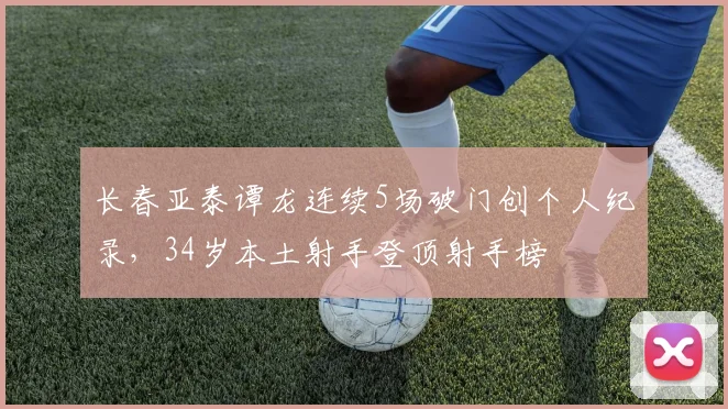 长春亚泰谭龙连续5场破门创个人纪录，34岁本土射手登顶射手榜