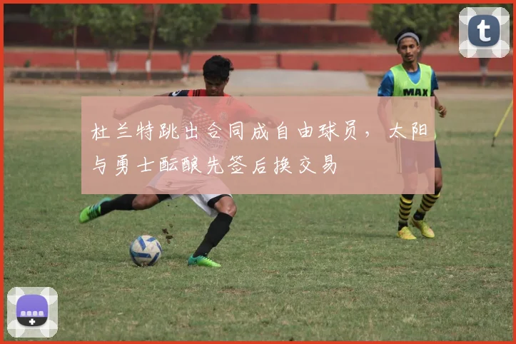 杜兰特跳出合同成自由球员，太阳与勇士酝酿先签后换交易