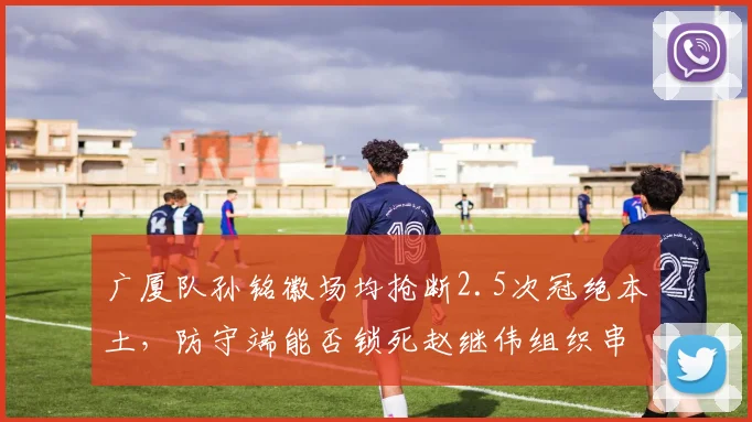 广厦队孙铭徽场均抢断2.5次冠绝本土，防守端能否锁死赵继伟组织串联？