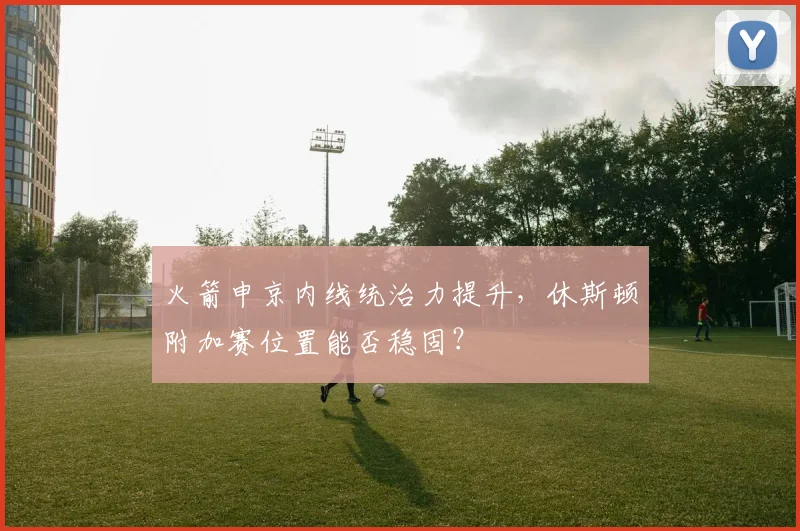火箭申京内线统治力提升，休斯顿附加赛位置能否稳固？