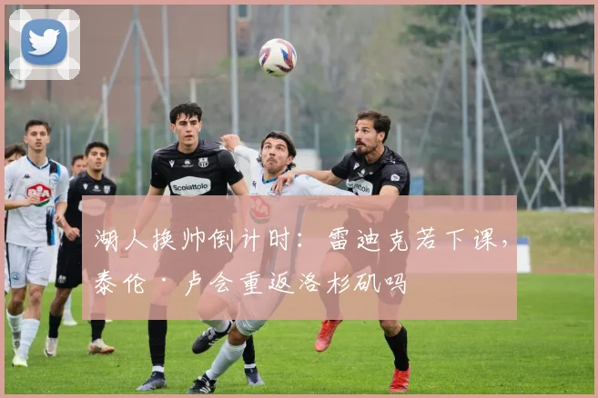 湖人换帅倒计时：雷迪克若下课，泰伦·卢会重返洛杉矶吗