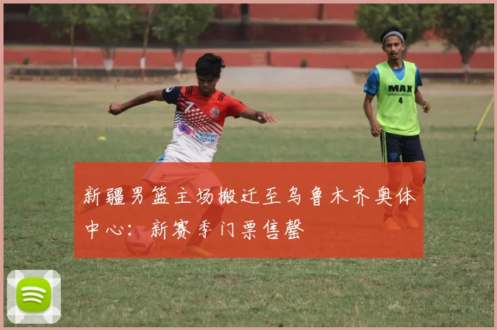 新疆男篮主场搬迁至乌鲁木齐奥体中心：新赛季门票售罄