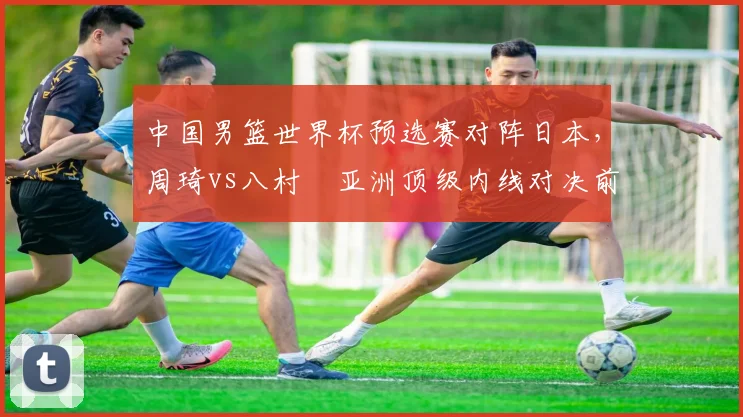 中国男篮世界杯预选赛对阵日本，周琦vs八村塁亚洲顶级内线对决前瞻